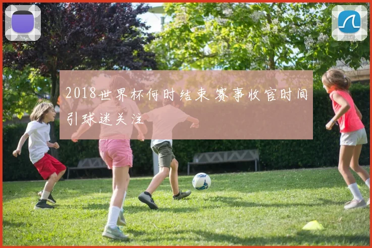 2018世界杯何时结束 赛事收官时间引球迷关注