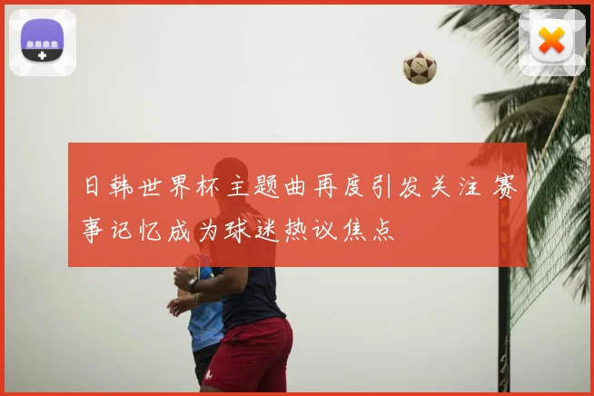 日韩世界杯主题曲再度引发关注 赛事记忆成为球迷热议焦点