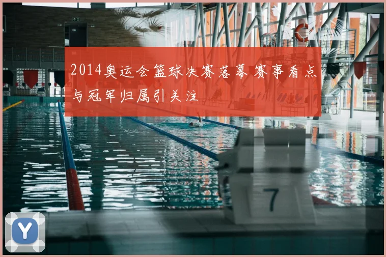 2014奥运会篮球决赛落幕 赛事看点与冠军归属引关注