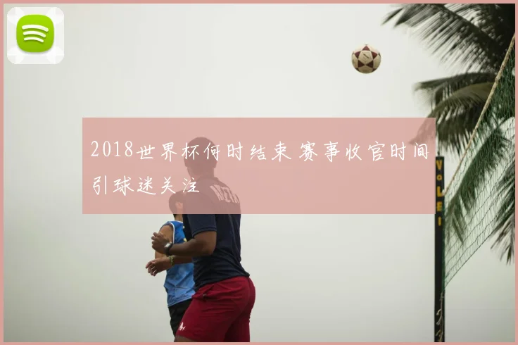 2018世界杯何时结束 赛事收官时间引球迷关注