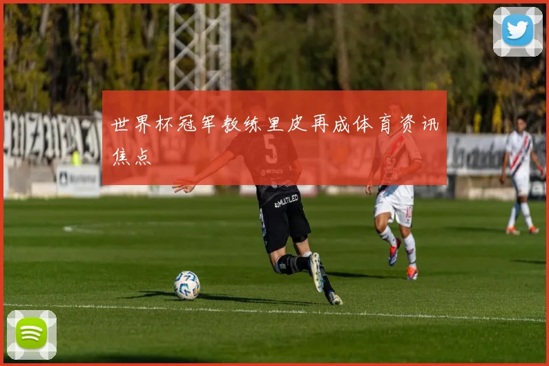 世界杯冠军教练里皮再成体育资讯焦点