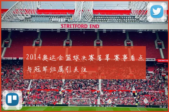 2014奥运会篮球决赛落幕 赛事看点与冠军归属引关注