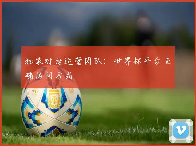 独家对话运营团队：世界杯平台正确访问方式