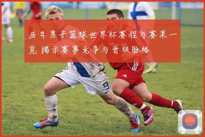 历年男子篮球世界杯赛程与赛果一览 揭示赛事竞争与晋级脉络
