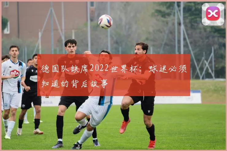 德国队缺席2022世界杯：球迷必须知道的背后故事
