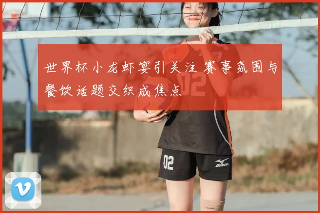 世界杯小龙虾宴引关注 赛事氛围与餐饮话题交织成焦点
