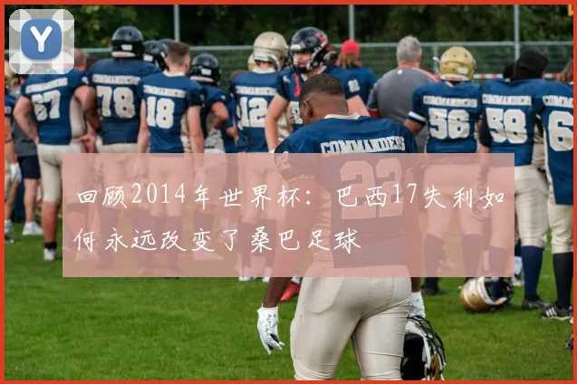 回顾2014年世界杯:巴西17失利如何永远改变了桑巴足球