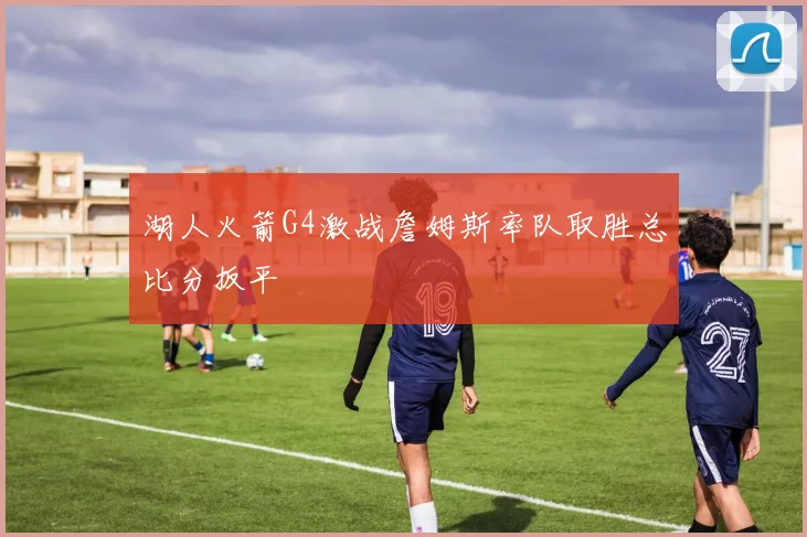 湖人火箭G4激战詹姆斯率队取胜总比分扳平