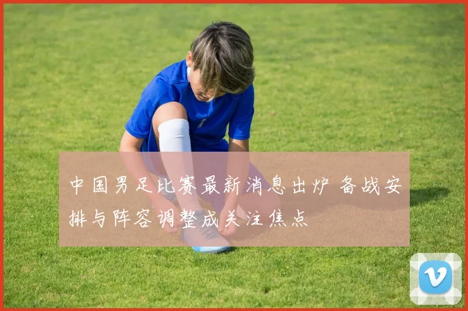 中国男足比赛最新消息出炉 备战安排与阵容调整成关注焦点