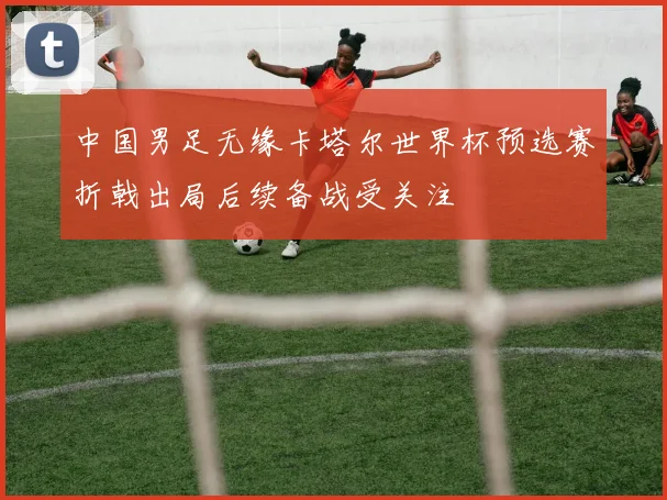 中国男足无缘卡塔尔世界杯预选赛折戟出局后续备战受关注