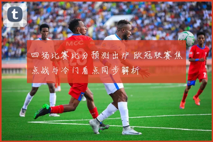 四场比赛比分预测出炉 欧冠联赛焦点战与冷门看点同步解析