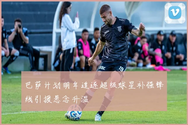 巴萨计划明年追逐超级球星补强锋线引援悬念升温
