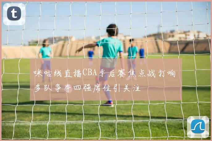 咪咕线直播CBA季后赛焦点战打响 多队争夺四强席位引关注
