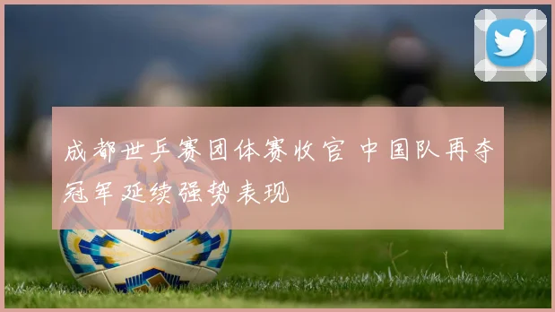 成都世乒赛团体赛收官 中国队再夺冠军延续强势表现