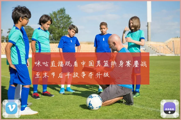 咪咕直播观看中国男篮热身赛鏖战至末节后半段争夺升级