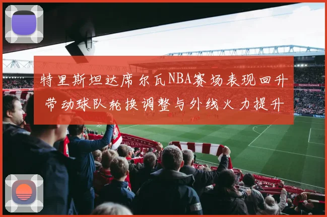 特里斯坦达席尔瓦NBA赛场表现回升 带动球队轮换调整与外线火力提升