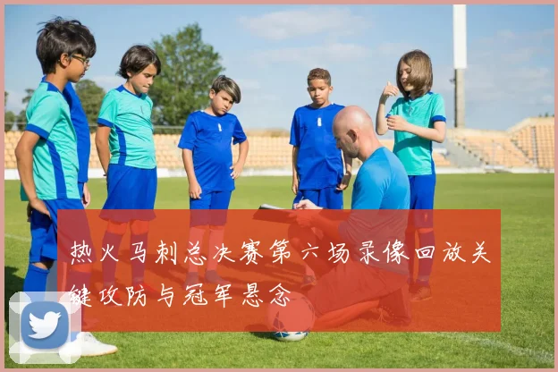 热火马刺总决赛第六场录像回放关键攻防与冠军悬念