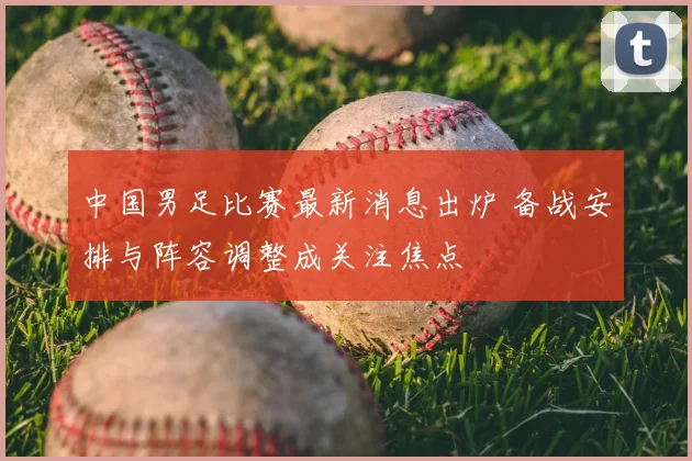 中国男足比赛最新消息出炉 备战安排与阵容调整成关注焦点