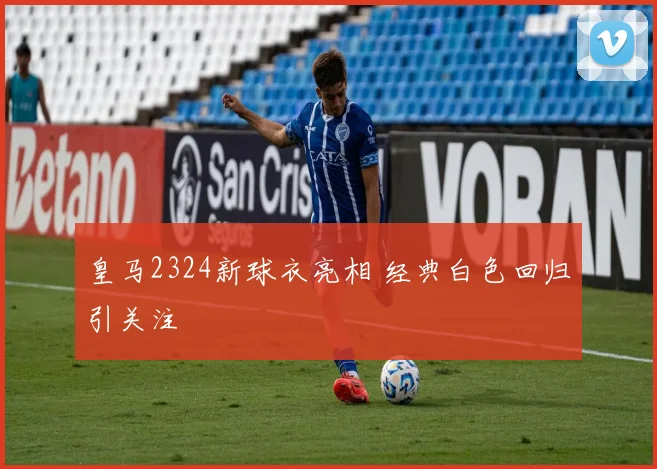 皇马2324新球衣亮相 经典白色回归引关注