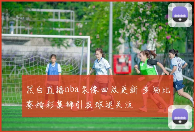 黑白直播nba录像回放更新 多场比赛精彩集锦引发球迷关注