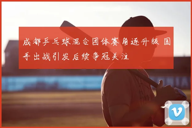 成都乒乓球混合团体赛角逐升级 国手出战引发后续争冠关注