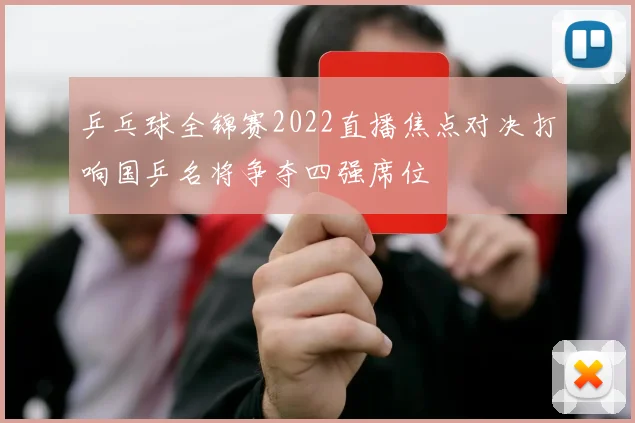 乒乓球全锦赛2022直播焦点对决打响国乒名将争夺四强席位
