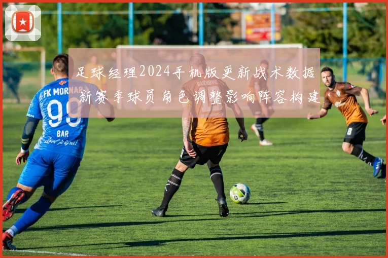 足球经理2024手机版更新战术数据 新赛季球员角色调整影响阵容构建