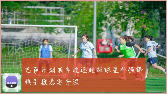 巴萨计划明年追逐超级球星补强锋线引援悬念升温