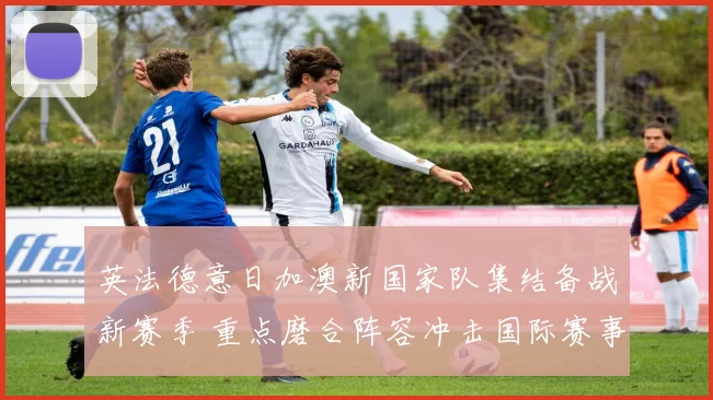 英法德意日加澳新国家队集结备战新赛季 重点磨合阵容冲击国际赛事
