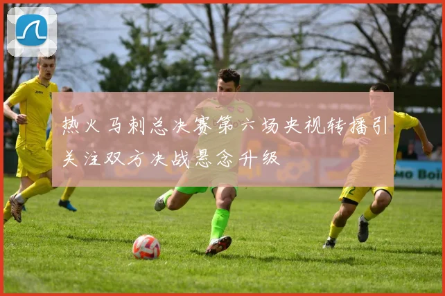 热火马刺总决赛第六场央视转播引关注双方决战悬念升级