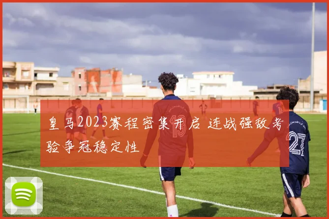 皇马2023赛程密集开启 连战强敌考验争冠稳定性