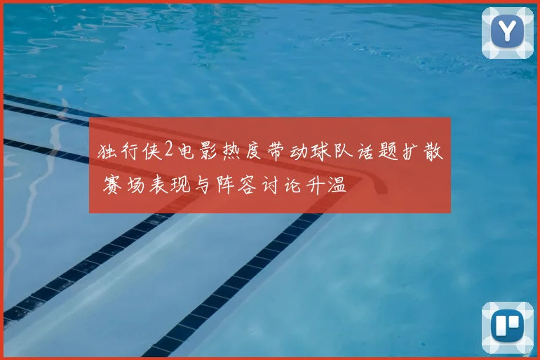 独行侠2电影热度带动球队话题扩散 赛场表现与阵容讨论升温
