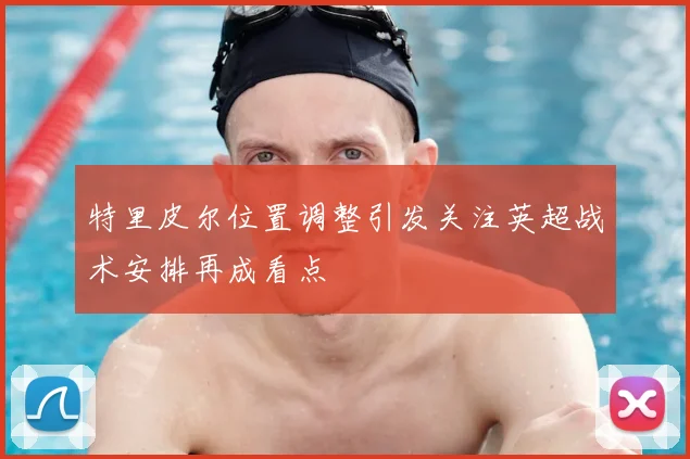 特里皮尔位置调整引发关注英超战术安排再成看点