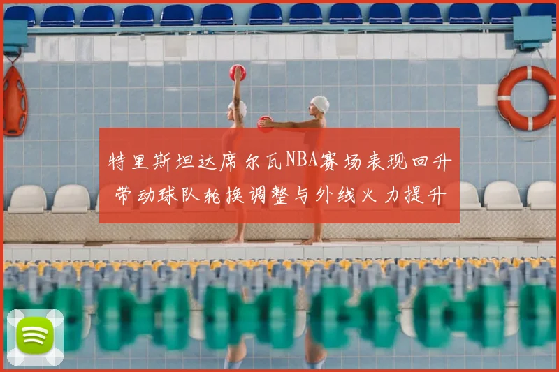 特里斯坦达席尔瓦NBA赛场表现回升 带动球队轮换调整与外线火力提升