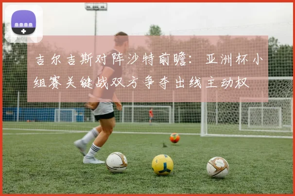 吉尔吉斯对阵沙特前瞻：亚洲杯小组赛关键战双方争夺出线主动权