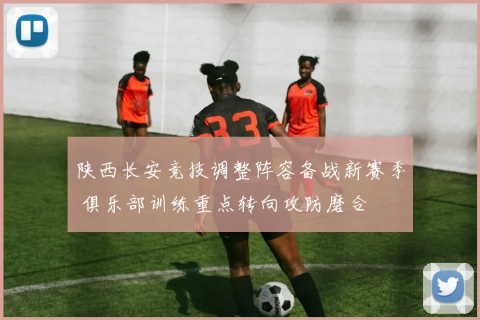 陕西长安竞技调整阵容备战新赛季 俱乐部训练重点转向攻防磨合