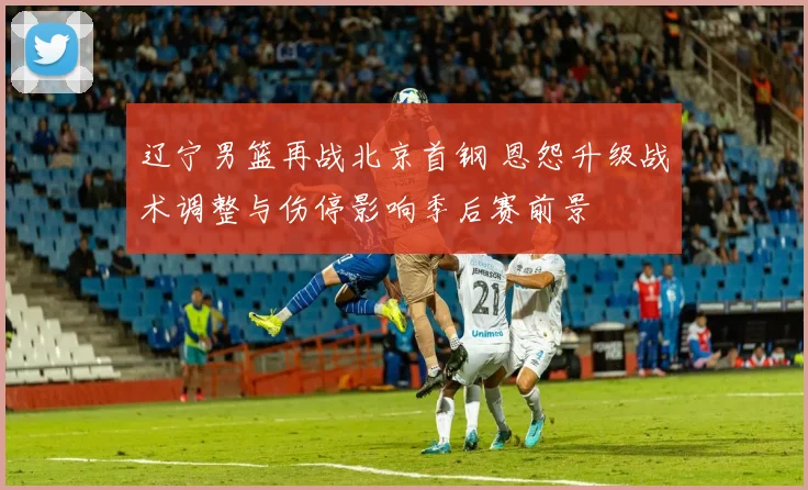 辽宁男篮再战北京首钢 恩怨升级战术调整与伤停影响季后赛前景