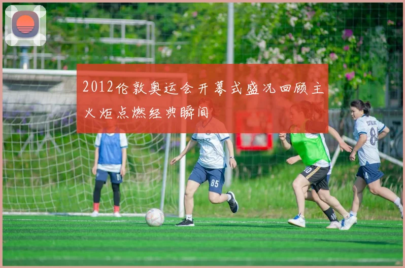 2012伦敦奥运会开幕式盛况回顾主火炬点燃经典瞬间