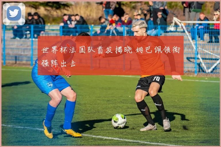 世界杯法国队首发揭晓 姆巴佩领衔强阵出击
