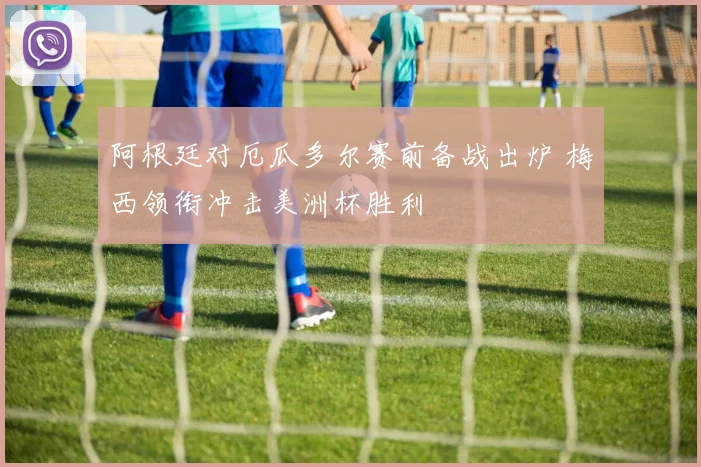 阿根廷对厄瓜多尔赛前备战出炉 梅西领衔冲击美洲杯胜利