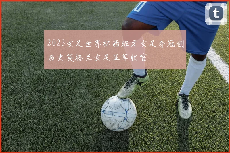 2023女足世界杯西班牙女足夺冠创历史英格兰女足亚军收官